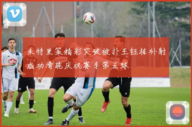 米特里策精彩突破被扑王钰栋补射成功滑跪庆祝赛季第五球