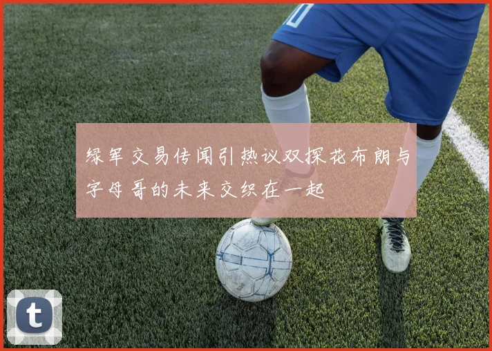 绿军交易传闻引热议双探花布朗与字母哥的未来交织在一起