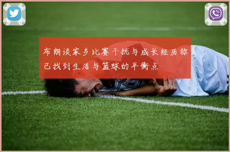 布朗谈家乡比赛干扰与成长经历称已找到生活与篮球的平衡点