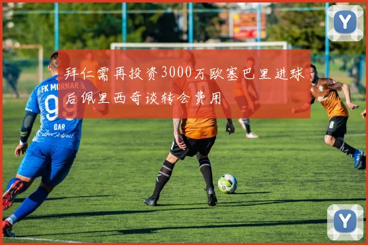 拜仁需再投资3000万欧塞巴里进球后佩里西奇谈转会费用