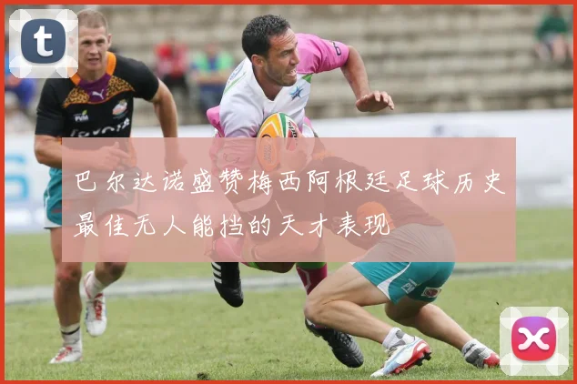 巴尔达诺盛赞梅西阿根廷足球历史最佳无人能挡的天才表现