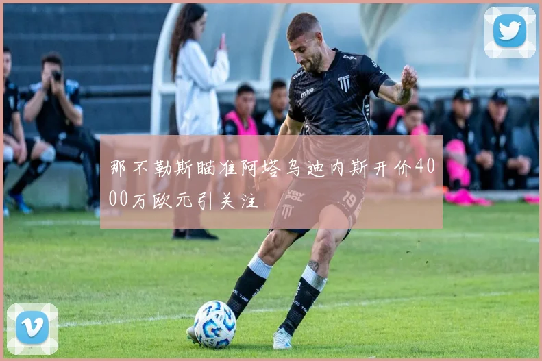 那不勒斯瞄准阿塔乌迪内斯开价4000万欧元引关注