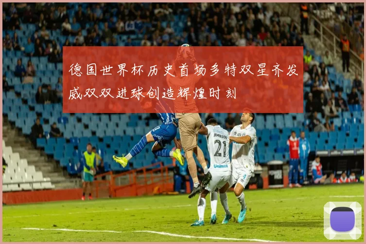 德国世界杯历史首场多特双星齐发威双双进球创造辉煌时刻