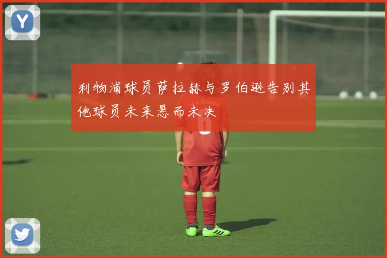 利物浦球员萨拉赫与罗伯逊告别其他球员未来悬而未决