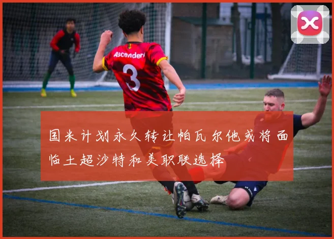 国米计划永久转让帕瓦尔他或将面临土超沙特和美职联选择