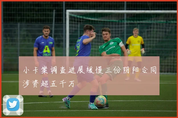 小卡案调查进展缓慢三份阴阳合同涉资超五千万