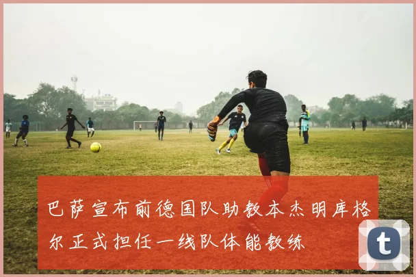 巴萨宣布前德国队助教本杰明库格尔正式担任一线队体能教练