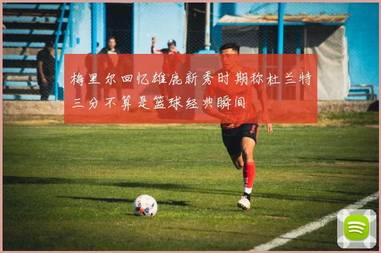 梅里尔回忆雄鹿新秀时期称杜兰特三分不算是篮球经典瞬间