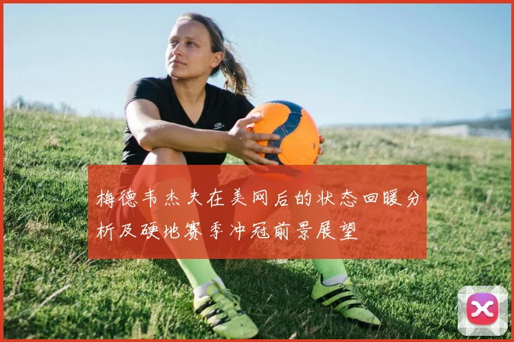 梅德韦杰夫在美网后的状态回暖分析及硬地赛季冲冠前景展望