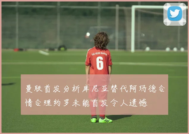 曼联首发分析库尼亚替代阿玛德合情合理约罗未能首发令人遗憾