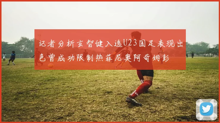 记者分析玄智健入选U23国足表现出色曾成功限制热菲尼奥阿奇姆彭