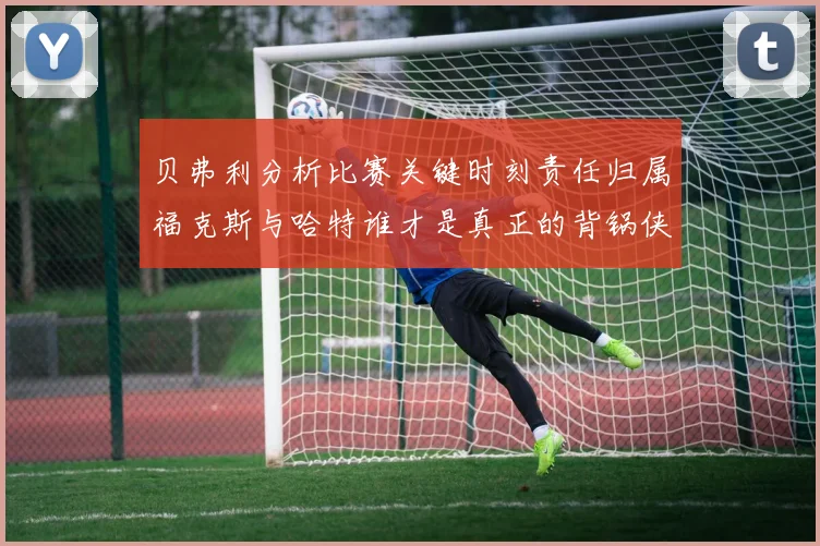 贝弗利分析比赛关键时刻责任归属福克斯与哈特谁才是真正的背锅侠