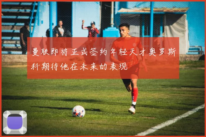 曼联即将正式签约年轻天才奥罗斯科期待他在未来的表现